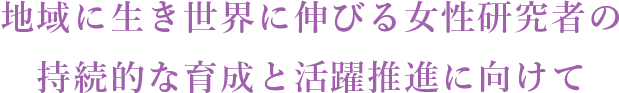 地域に生き世界に伸びる女性研究者の持続的な育成と活躍推進に向けて